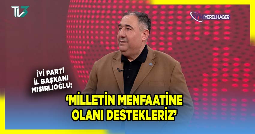 İyi Parti İl Başkanı Mısırlıoğlu; 'Milletin Menfaatine Olanı Destekleriz'